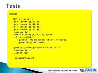 main(){

    No* p = cria();
     p = insere (p,20.0);
     p = insere (p,44.5);
     p = insere (p,33.3);
     p = insere (p,20.9);
     imprime (p);
     No* n = busca(p,20.3);//Busca
     if (n != NULL){
         printf ("Encontrado: %fn", n->info);
         p=retira(p,n->info);
    }
     printf ("Configuracao da fila:n");
     imprime (p);
     libera (p);

     system("pause");

}


                              Prof. Adriano Teixeira de Souza
 