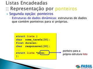    Segunda opção: ponteiros
    ◦ Estruturas de dados dinâmicas: estruturas de dados
      que contém ponteiros para si próprias.



        struct lista {
        char nome_tarefa[30];
        float duracao;
        char responsavel[30];
        ...
                                       ponteiro para a
        struct lista *prox;
                                       própria estrutura lista
        };
 
