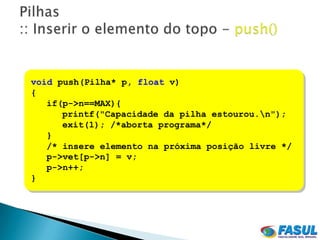 void push(Pilha* p, float v)
{
   if(p->n==MAX){
      printf("Capacidade da pilha estourou.n");
      exit(1); /*aborta programa*/
   }
   /* insere elemento na próxima posição livre */
   p->vet[p->n] = v;
   p->n++;
}
 