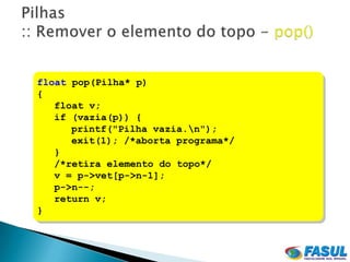 float pop(Pilha* p)
{
   float v;
   if (vazia(p)) {
      printf("Pilha vazia.n");
      exit(1); /*aborta programa*/
   }
   /*retira elemento do topo*/
   v = p->vet[p->n-1];
   p->n--;
   return v;
}
 