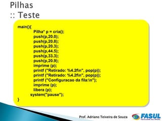 main(){
       Pilha* p = cria();
       push(p,20.0);
       push(p,20.8);
       push(p,20.3);
       push(p,44.5);
       push(p,33.3);
       push(p,20.9);
       imprime (p);
       printf ("Retirado: %4.2fn", pop(p));
       printf ("Retirado: %4.2fn", pop(p));
       printf ("Configuracao da fila:n");
       imprime (p);
       libera (p);
      system("pause");
}



                                Prof. Adriano Teixeira de Souza
 
