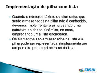    Quando o número máximo de elementos que
    serão armazenados na pilha não é conhecido,
    devemos implementar a pilha usando uma
    estrutura de dados dinâmica, no caso,
    empregando uma lista encadeada.
   Os elementos são armazenados na lista e a
    pilha pode ser representada simplesmente por
    um ponteiro para o primeiro nó da lista.
 