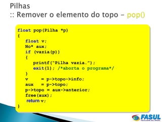 float pop(Pilha *p)
{
   float v;
   No* aux;
   if (vazia(p))
   {
      printf(“Pilha vazia.”);
      exit(1); /*aborta o programa*/
   }
   v      = p->topo->info;
   aux    = p->topo;
   p->topo = aux->anterior;
   free(aux);
   return v;
}
 