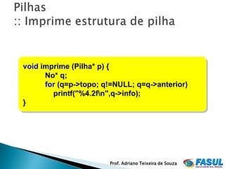 void imprime (Pilha* p) {
      No* q;
      for (q=p->topo; q!=NULL; q=q->anterior)
        printf("%4.2fn",q->info);
}




                       Prof. Adriano Teixeira de Souza
 