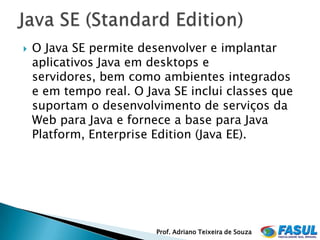    O Java SE permite desenvolver e implantar
    aplicativos Java em desktops e
    servidores, bem como ambientes integrados
    e em tempo real. O Java SE inclui classes que
    suportam o desenvolvimento de serviços da
    Web para Java e fornece a base para Java
    Platform, Enterprise Edition (Java EE).




                         Prof. Adriano Teixeira de Souza
 