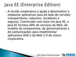    A versão corporativa o ajuda a desenvolver e
    implantar aplicativos Java do lado do servidor
    transportáveis, robustos, escaláveis e
    seguros. Construído com base em Java SE, o
    Java EE fornece APIs de serviços da Web, de
    modelo de componente, de gerenciamento e
    de comunicações para implementar
    aplicativos SOA e da Web 2.0 de classe
    corporativa.




                         Prof. Adriano Teixeira de Souza
 