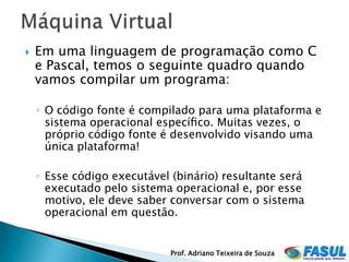    Em uma linguagem de programação como C
    e Pascal, temos o seguinte quadro quando
    vamos compilar um programa:

    ◦ O código fonte é compilado para uma plataforma e
      sistema operacional especíﬁco. Muitas vezes, o
      próprio código fonte é desenvolvido visando uma
      única plataforma!

    ◦ Esse código executável (binário) resultante será
      executado pelo sistema operacional e, por esse
      motivo, ele deve saber conversar com o sistema
      operacional em questão.


                             Prof. Adriano Teixeira de Souza
 
