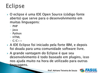    O eclipse é uma IDE Open Source (código fonte
    aberto) que serve para o desenvolvimento em
    muitas linguagens:
    ◦   PHP
    ◦   Java
    ◦   Python
    ◦   HTML
    ◦   C/C++
   A IDE Eclipse foi iniciado pela forte IBM, e depois
    foi doada para uma comunidade software livre.
   A grande vantagem do Eclipse é que seu
    desenvolvimento é todo baseado em plugins, isso
    nos ajuda muito na hora de utilizado para outras
    linguagens.
                            Prof. Adriano Teixeira de Souza
 