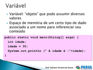    Variável: “objeto” que pode assumir diversos
     valores
    Espaço de memória de um certo tipo de dado
     associado a um nome para referenciar seu
     conteúdo
public static void main(String[] args) {
  int idade;
  idade = 30;
  System.out.println (“ A idade é :”+idade);
}


                         Prof. Adriano Teixeira de Souza
 