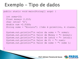public static void main(String[] args) {

    int soma=10;
    float money= 2.21f;
    char letra= 'A';
    double num =2.01E6;
    String nome = “Aloisio”; //não é primitivo, é classe.

    System.out.println("n   valor   da   soma = "+ soma);
    System.out.println("n   Valor   de   Money = "+ money);
    System.out.println("n   Valor   de   Letra = "+ letra);
    System.out.println("n   Valor   de   Pi = "+ num);
    System.out.println("n   Valor   de   nome = "+ nome );

}



                              Prof. Adriano Teixeira de Souza
 