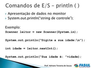    Apresentação de dados no monitor
   System.out.println(“string de controle”);

Exemplo:
Scanner leitor = new Scanner(System.in);

System.out.println(“Digite a sua idade:n”);

int idade = leitor.nextInt();

System.out.println(“Sua idade é: ”+idade);

                          Prof. Adriano Teixeira de Souza
 
