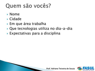    Nome
   Cidade
   Em que área trabalha
   Que tecnologias utiliza no dia-a-dia
   Expectativas para a disciplina




                         Prof. Adriano Teixeira de Souza
 