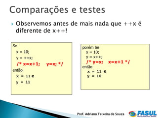    Observemos antes de mais nada que ++x é
    diferente de x++!

Se                           porém Se
    x = 10;                    x = 10;
    y = ++x;                   y = x++;
    /* x=x+1;   y=x; */        /* y=x;        x=x+1 */
                             então
então                          x = 11 e
  x = 11 e                     y = 10
    y = 11




                          Prof. Adriano Teixeira de Souza
 