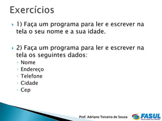    1) Faça um programa para ler e escrever na
    tela o seu nome e a sua idade.

   2) Faça um programa para ler e escrever na
    tela os seguintes dados:
    ◦   Nome
    ◦   Endereço
    ◦   Telefone
    ◦   Cidade
    ◦   Cep




                        Prof. Adriano Teixeira de Souza
 