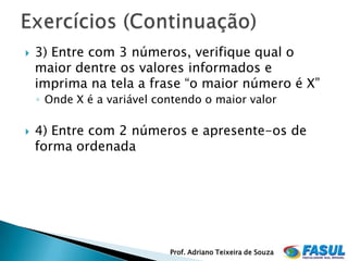    3) Entre com 3 números, verifique qual o
    maior dentre os valores informados e
    imprima na tela a frase “o maior número é X”
    ◦ Onde X é a variável contendo o maior valor

   4) Entre com 2 números e apresente-os de
    forma ordenada




                            Prof. Adriano Teixeira de Souza
 