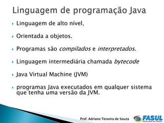    Linguagem de alto nível,

   Orientada a objetos.

   Programas são compilados e interpretados.

   Linguagem intermediária chamada bytecode

   Java Virtual Machine (JVM)

   programas Java executados em qualquer sistema
    que tenha uma versão da JVM.



                           Prof. Adriano Teixeira de Souza
 