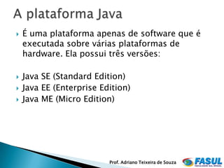    É uma plataforma apenas de software que é
    executada sobre várias plataformas de
    hardware. Ela possui três versões:

   Java SE (Standard Edition)
   Java EE (Enterprise Edition)
   Java ME (Micro Edition)




                          Prof. Adriano Teixeira de Souza
 