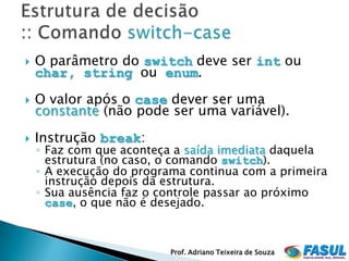    O parâmetro do switch deve ser int ou
    char, string ou enum.
   O valor após o case dever ser uma
    constante (não pode ser uma variável).
   Instrução break:
    ◦ Faz com que aconteça a saída imediata daquela
      estrutura (no caso, o comando switch).
    ◦ A execução do programa continua com a primeira
      instrução depois da estrutura.
    ◦ Sua ausência faz o controle passar ao próximo
      case, o que não é desejado.



                          Prof. Adriano Teixeira de Souza
 