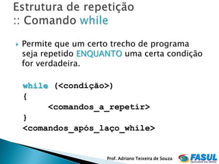    Permite que um certo trecho de programa
    seja repetido ENQUANTO uma certa condição
    for verdadeira.

    while (<condição>)
    {
         <comandos_a_repetir>
    }
    <comandos_após_laço_while>


                       Prof. Adriano Teixeira de Souza
 