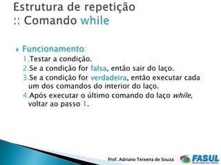    Funcionamento:
    1.Testar a condição.
    2.Se a condição for falsa, então sair do laço.
    3.Se a condição for verdadeira, então executar cada
     um dos comandos do interior do laço.
    4.Após executar o último comando do laço while,
     voltar ao passo 1.




                            Prof. Adriano Teixeira de Souza
 