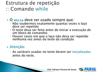    O while deve ser usado sempre que:
    ◦ Não soubermos exatamente quantas vezes o laço
      deve ser repetido
    ◦ O teste deva ser feito antes de iniciar a execução de
      um bloco de comandos
    ◦ Houver casos em que o laço não deva ser repetido
      nenhuma vez antes do teste da condição

   Atenção:
    ◦ As variáveis usadas no teste devem ser inicializadas
      antes do teste.



                             Prof. Adriano Teixeira de Souza
 