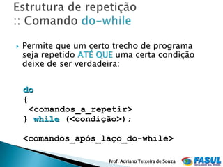    Permite que um certo trecho de programa
    seja repetido ATÉ QUE uma certa condição
    deixe de ser verdadeira:


    do
    {
      <comandos_a_repetir>
    } while (<condição>);

    <comandos_após_laço_do-while>

                        Prof. Adriano Teixeira de Souza
 