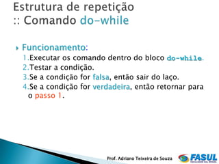    Funcionamento:
    1.Executar os comando dentro do bloco do-while.
    2.Testar a condição.
    3.Se a condição for falsa, então sair do laço.
    4.Se a condição for verdadeira, então retornar para
     o passo 1.




                           Prof. Adriano Teixeira de Souza
 