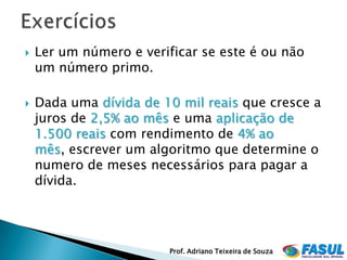    Ler um número e verificar se este é ou não
    um número primo.

   Dada uma dívida de 10 mil reais que cresce a
    juros de 2,5% ao mês e uma aplicação de
    1.500 reais com rendimento de 4% ao
    mês, escrever um algoritmo que determine o
    numero de meses necessários para pagar a
    dívida.




                         Prof. Adriano Teixeira de Souza
 