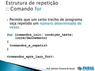    Permite que um certo trecho de programa
    seja repetido um número determinado de
    vezes.

for (comandos_inic; condição_teste;
     incre/decremento)
{
  <comandos_a_repetir>
}

<comandos_após_laço_for>;


                       Prof. Adriano Teixeira de Souza
 