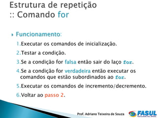    Funcionamento:
    1.Executar os comandos de inicialização.
    2.Testar a condição.
    3.Se a condição for falsa então sair do laço for.
    4.Se a condição for verdadeira então executar os
     comandos que estão subordinados ao for.
    5.Executar os comandos de incremento/decremento.
    6.Voltar ao passo 2.


                             Prof. Adriano Teixeira de Souza
 