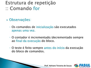    Observações:

    ◦ Os comandos de inicialização são executados
      apenas uma vez.

    ◦ O contador é incrementado/decrementado sempre
      ao final da execução do bloco.

    ◦ O teste é feito sempre antes do início da execução
      do bloco de comandos.



                            Prof. Adriano Teixeira de Souza
 