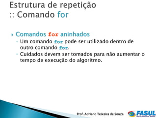    Comandos for aninhados
    ◦ Um comando for pode ser utilizado dentro de
      outro comando for.
    ◦ Cuidados devem ser tomados para não aumentar o
      tempo de execução do algoritmo.




                          Prof. Adriano Teixeira de Souza
 