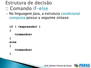    Na linguagem Java, a estrutura condicional
    composta possui a seguinte sintaxe:

    if ( <expressão> )
    {
       <comandos>
    }
    else
    {
       <comandos>
    }



                         Prof. Adriano Teixeira de Souza
 