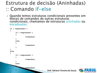    Quando temos estruturas condicionais presentes em
    blocos de comandos de outras estruturas
    condicionais, chamamos de estruturas aninhadas ou
    encadeadas:
    if ( <expressão> )
    {
          if ( <expressão> )
          {
                    <comandos>
          }
          else
          {
                    <comandos>
          }
    }
    else
    {
          if ( <expressão> )
          {
                    <comandos>
          }
          else
          {
                    <comandos>
          }
                                 Prof. Adriano Teixeira de Souza
    }
 