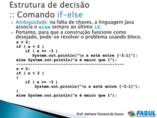    Ambigüidade: na falta de chaves, a linguagem Java
    associa o else sempre ao último if.
   Portanto, para que a construção funcione como
    desejado, pode-se resolver o problema usando bloco.
    x = 2;
    if ( x < 2 )
        if ( x >= -3 )
           System.out.println(“n x está entre [-3;1]”);
    else System.out.println(“x é maior que 1”);
    ----------------------------------------------
    x = 2;
    if ( x < 2 )
    {
        if ( x >= -3 )
            System.out.println(“n x está entre [-3;1]”);
    }
    else System.out.println(“x é maior que 1”);



                             Prof. Adriano Teixeira de Souza
 