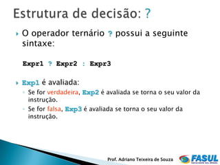    O operador ternário ? possui a seguinte
    sintaxe:

    Expr1 ? Expr2 : Expr3

   Exp1 é avaliada:
    ◦ Se for verdadeira, Exp2 é avaliada se torna o seu valor da
      instrução.
    ◦ Se for falsa, Exp3 é avaliada se torna o seu valor da
      instrução.




                                 Prof. Adriano Teixeira de Souza
 