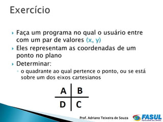    Faça um programa no qual o usuário entre
    com um par de valores (x, y)
   Eles representam as coordenadas de um
    ponto no plano
   Determinar:
    ◦ o quadrante ao qual pertence o ponto, ou se está
      sobre um dos eixos cartesianos




                            Prof. Adriano Teixeira de Souza
 