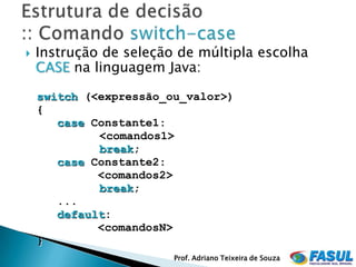    Instrução de seleção de múltipla escolha
    CASE na linguagem Java:

    switch (<expressão_ou_valor>)
    {
       case Constante1:
             <comandos1>
             break;
       case Constante2:
             <comandos2>
             break;
       ...
       default:
             <comandosN>
    }
                        Prof. Adriano Teixeira de Souza
 
