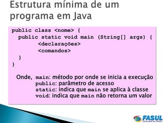 public class <nome> {
  public static void main (String[] args) {
        <declarações>
        <comandos>
  }
}

 Onde, main: método por onde se inicia a execução
       public: parâmetro de acesso
       static: indica que main se aplica à classe
       void: indica que main não retorna um valor
 