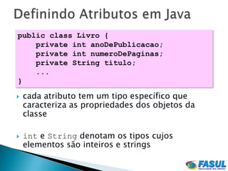 public class Livro {
    private int anoDePublicacao;
    private int numeroDePaginas;
    private String titulo;
    ...
}

   cada atributo tem um tipo específico que
    caracteriza as propriedades dos objetos da
    classe

   int e String denotam os tipos cujos
    elementos são inteiros e strings
 