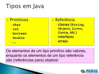    Primitivos               Referência
    ◦   char                  ◦ classes (String,
    ◦   int                     Object, Livro,
    ◦   boolean                 Conta, etc.)
    ◦   double                ◦ interfaces
    ◦   ...                   ◦ arrays


Os elementos de um tipo primitivo são valores,
enquanto os elementos de um tipo referência
são (referências para) objetos!
 