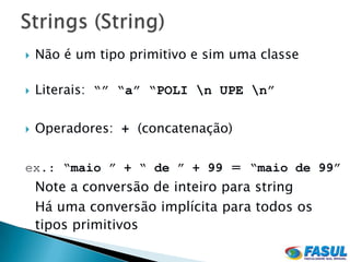    Não é um tipo primitivo e sim uma classe

   Literais: “” “a” “POLI n UPE n”

   Operadores: + (concatenação)

ex.: “maio ” + “ de ” + 99 = “maio de 99”
    Note a conversão de inteiro para string
    Há uma conversão implícita para todos os
    tipos primitivos
 