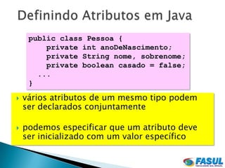 public class Pessoa {
         private int anoDeNascimento;
         private String nome, sobrenome;
         private boolean casado = false;
       ...
     }

   vários atributos de um mesmo tipo podem
    ser declarados conjuntamente

   podemos especificar que um atributo deve
    ser inicializado com um valor específico
 
