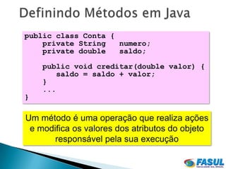 public class Conta {
    private String   numero;
    private double   saldo;

    public void creditar(double valor) {
        saldo = saldo + valor;
    }
    ...
}

Um método é uma operação que realiza ações
 e modifica os valores dos atributos do objeto
       responsável pela sua execução
 