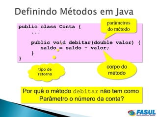 parâmetros
public class Conta {          do método
    ...

      public void debitar(double valor) {
         saldo = saldo - valor;
      }
}

        tipo de
                              corpo do
        retorno                método


    Por quê o método debitar não tem como
          Parâmetro o número da conta?
 