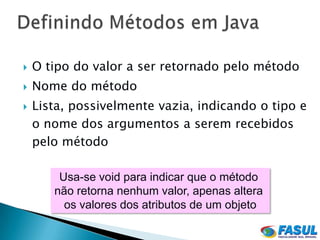    O tipo do valor a ser retornado pelo método
   Nome do método
   Lista, possivelmente vazia, indicando o tipo e
    o nome dos argumentos a serem recebidos
    pelo método

        Usa-se void para indicar que o método
       não retorna nenhum valor, apenas altera
         os valores dos atributos de um objeto
 