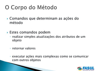    Comandos que determinam as ações do
    método

   Estes comandos podem
    ◦ realizar simples atualizações dos atributos de um
      objeto

    ◦ retornar valores

    ◦ executar ações mais complexas como se comunicar
      com outros objetos
 