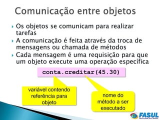    Os objetos se comunicam para realizar
    tarefas
   A comunicação é feita através da troca de
    mensagens ou chamada de métodos
   Cada mensagem é uma requisição para que
    um objeto execute uma operação específica
            conta.creditar(45.30)

       variável contendo
        referência para        nome do
             objeto          método a ser
                              executado
 