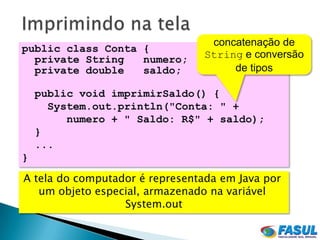 concatenação de
public class Conta {
  private String   numero;       String e conversão
  private double   saldo;             de tipos

    public void imprimirSaldo() {
      System.out.println("Conta: " +
         numero + " Saldo: R$" + saldo);
    }
    ...
}
A tela do computador é representada em Java por
   um objeto especial, armazenado na variável
                  System.out
 