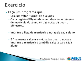    Faça um programa que:
    ◦ Leia um vetor “turma” de 5 alunos
    ◦ Cada registro/Objeto de aluno deve ter o número
      de matrícula do aluno e suas notas de quatro
      bimestres.

    ◦ Imprima a lista de matrícula e notas de cada aluno

    ◦ E finalmente calcule a média das quatro notas e
      imprima a matricula e a média calcula para cada
      aluno.



                            Prof. Adriano Teixeira de Souza
 